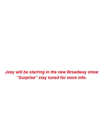 


Upcoming Shows

       9/19/08        Lion’s Den                SI NY
       10/02/08      Marriott Marquis        NYC
       10/23/08      Marriott Marquis        NYC
       11/1/08        Hilton                        SI NY


Joey will be starring in the new Broadway show “Surprise” stay tuned for more info.
